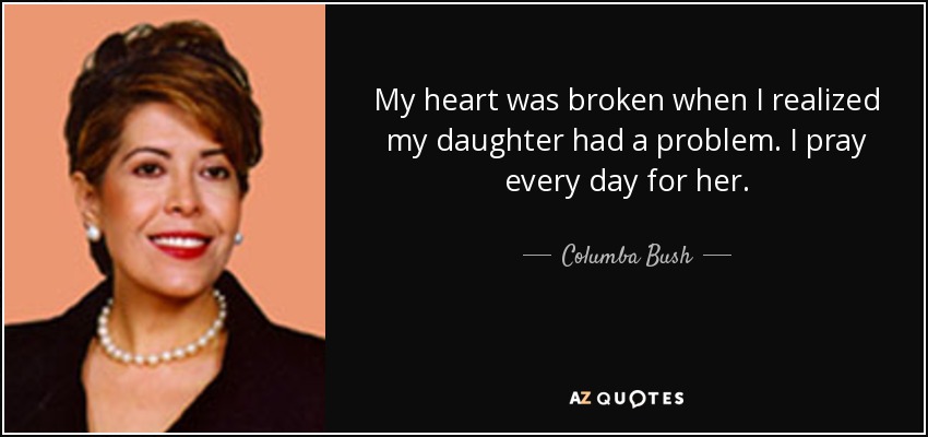 My heart was broken when I realized my daughter had a problem. I pray every day for her. - Columba Bush