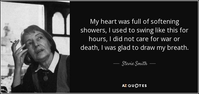 My heart was full of softening showers, I used to swing like this for hours, I did not care for war or death, I was glad to draw my breath. - Stevie Smith