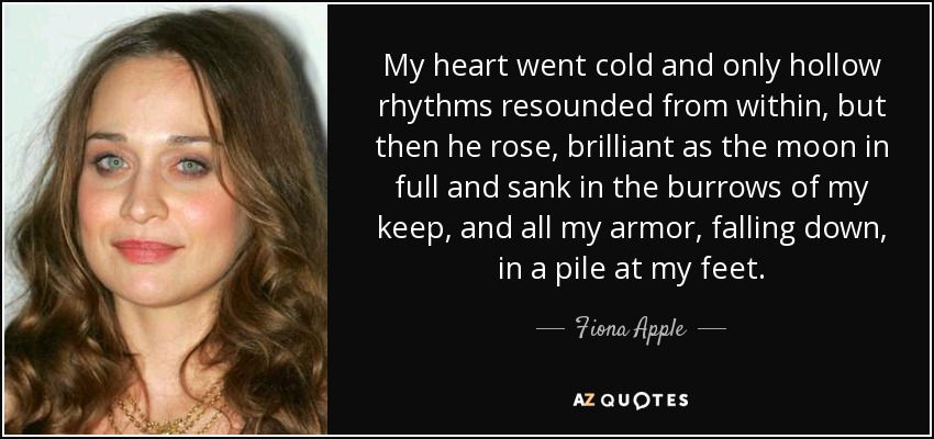 My heart went cold and only hollow rhythms resounded from within, but then he rose, brilliant as the moon in full and sank in the burrows of my keep, and all my armor, falling down, in a pile at my feet. - Fiona Apple