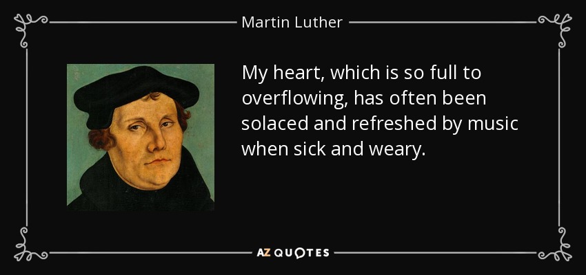 My heart, which is so full to overflowing, has often been solaced and refreshed by music when sick and weary. - Martin Luther