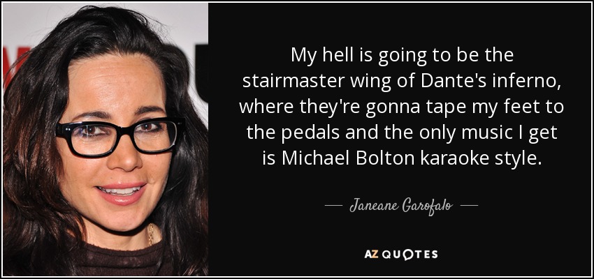 My hell is going to be the stairmaster wing of Dante's inferno, where they're gonna tape my feet to the pedals and the only music I get is Michael Bolton karaoke style. - Janeane Garofalo