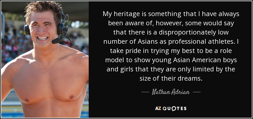 My heritage is something that I have always been aware of, however, some would say that there is a disproportionately low number of Asians as professional athletes. I take pride in trying my best to be a role model to show young Asian American boys and girls that they are only limited by the size of their dreams. - Nathan Adrian