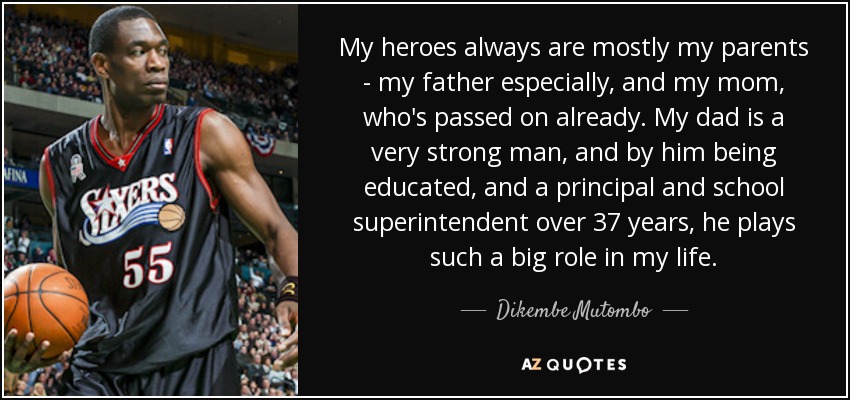 My heroes always are mostly my parents - my father especially, and my mom, who's passed on already. My dad is a very strong man, and by him being educated, and a principal and school superintendent over 37 years, he plays such a big role in my life. - Dikembe Mutombo