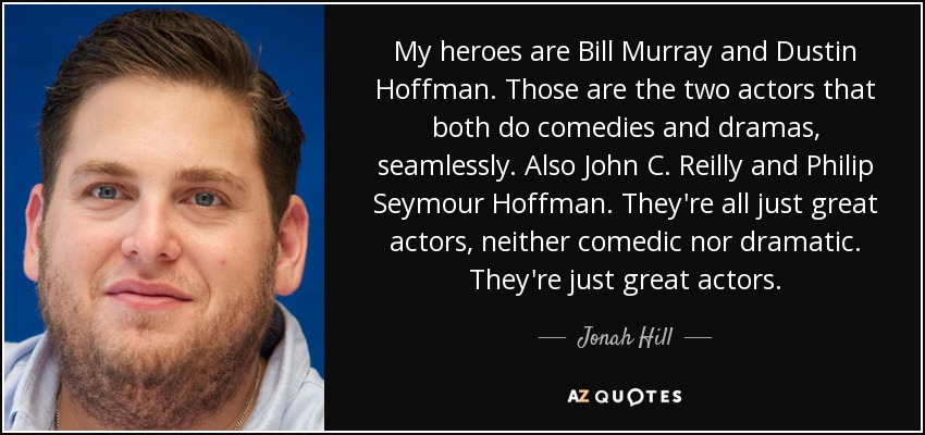 My heroes are Bill Murray and Dustin Hoffman. Those are the two actors that both do comedies and dramas, seamlessly. Also John C. Reilly and Philip Seymour Hoffman. They're all just great actors, neither comedic nor dramatic. They're just great actors. - Jonah Hill