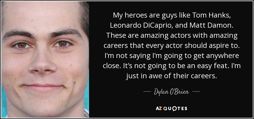 My heroes are guys like Tom Hanks, Leonardo DiCaprio, and Matt Damon. These are amazing actors with amazing careers that every actor should aspire to. I'm not saying I'm going to get anywhere close. It's not going to be an easy feat. I'm just in awe of their careers. - Dylan O'Brien