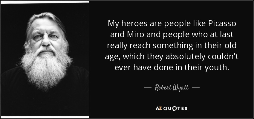 My heroes are people like Picasso and Miro and people who at last really reach something in their old age, which they absolutely couldn't ever have done in their youth. - Robert Wyatt