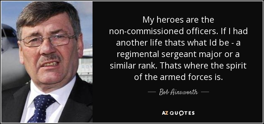 My heroes are the non-commissioned officers. If I had another life thats what Id be - a regimental sergeant major or a similar rank. Thats where the spirit of the armed forces is. - Bob Ainsworth