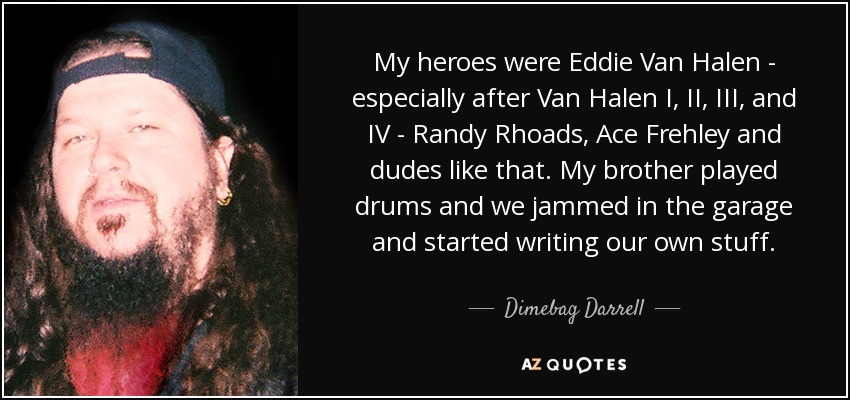 My heroes were Eddie Van Halen - especially after Van Halen I, II, III, and IV - Randy Rhoads, Ace Frehley and dudes like that. My brother played drums and we jammed in the garage and started writing our own stuff. - Dimebag Darrell