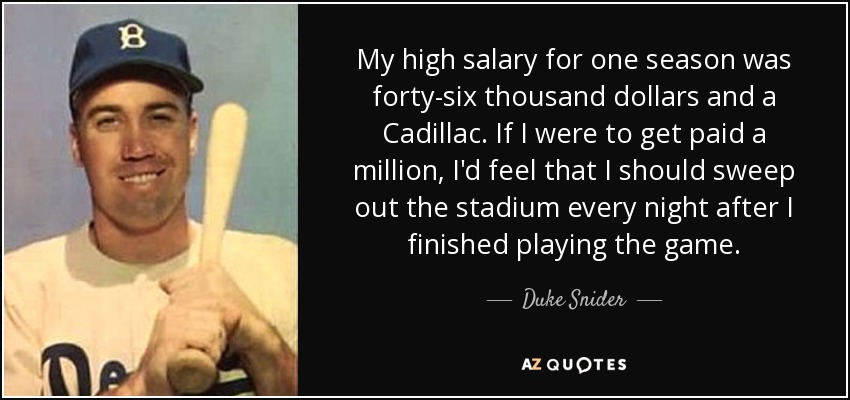 My high salary for one season was forty-six thousand dollars and a Cadillac. If I were to get paid a million, I'd feel that I should sweep out the stadium every night after I finished playing the game. - Duke Snider