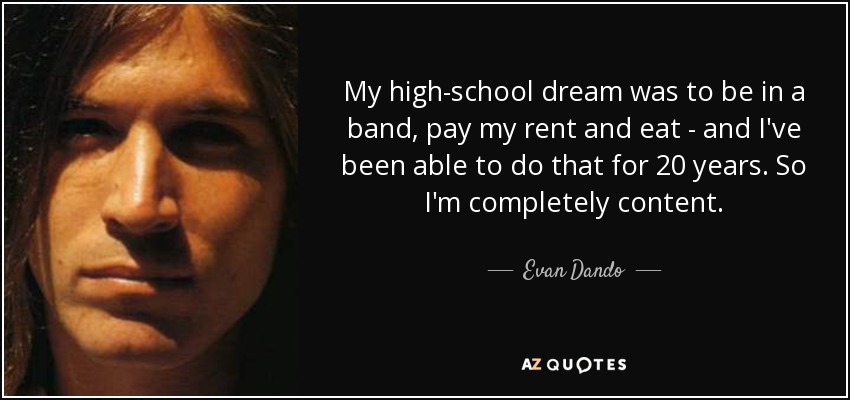 My high-school dream was to be in a band, pay my rent and eat - and I've been able to do that for 20 years. So I'm completely content. - Evan Dando