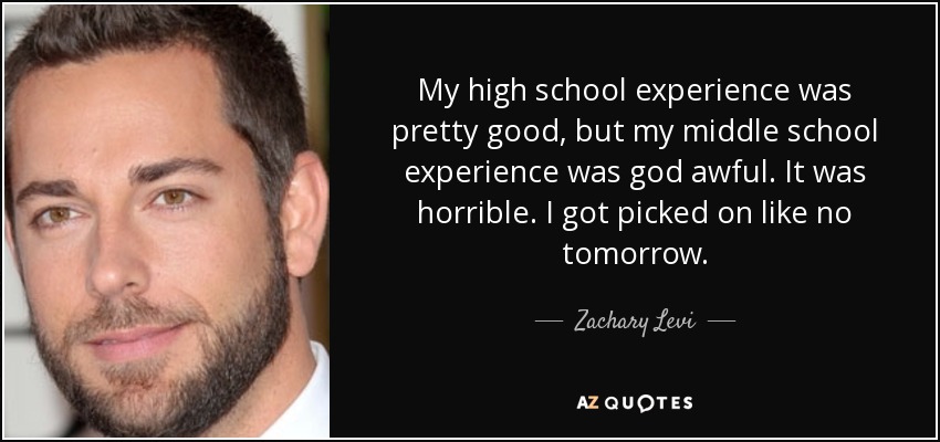 My high school experience was pretty good, but my middle school experience was god awful. It was horrible. I got picked on like no tomorrow. - Zachary Levi