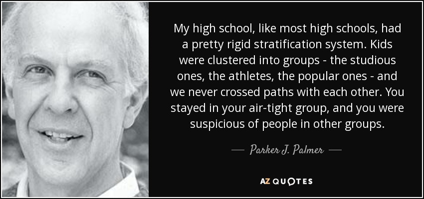 My high school, like most high schools, had a pretty rigid stratification system. Kids were clustered into groups - the studious ones, the athletes, the popular ones - and we never crossed paths with each other. You stayed in your air-tight group, and you were suspicious of people in other groups. - Parker J. Palmer