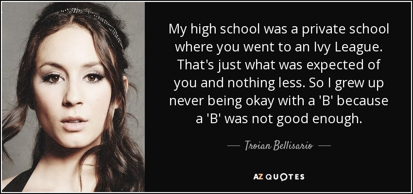 My high school was a private school where you went to an Ivy League. That's just what was expected of you and nothing less. So I grew up never being okay with a 'B' because a 'B' was not good enough. - Troian Bellisario