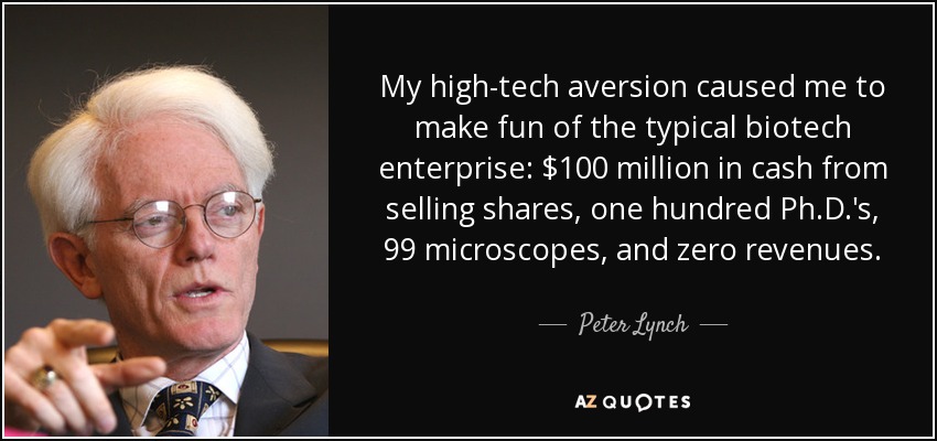 My high-tech aversion caused me to make fun of the typical biotech enterprise: $100 million in cash from selling shares, one hundred Ph.D.'s, 99 microscopes, and zero revenues. - Peter Lynch