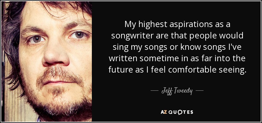 My highest aspirations as a songwriter are that people would sing my songs or know songs I've written sometime in as far into the future as I feel comfortable seeing. - Jeff Tweedy