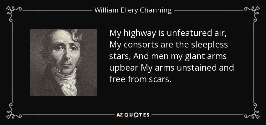 My highway is unfeatured air, My consorts are the sleepless stars, And men my giant arms upbear My arms unstained and free from scars. - William Ellery Channing