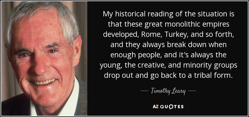 My historical reading of the situation is that these great monolithic empires developed, Rome, Turkey, and so forth, and they always break down when enough people, and it's always the young, the creative, and minority groups drop out and go back to a tribal form. - Timothy Leary