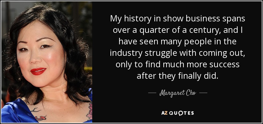 My history in show business spans over a quarter of a century, and I have seen many people in the industry struggle with coming out, only to find much more success after they finally did. - Margaret Cho