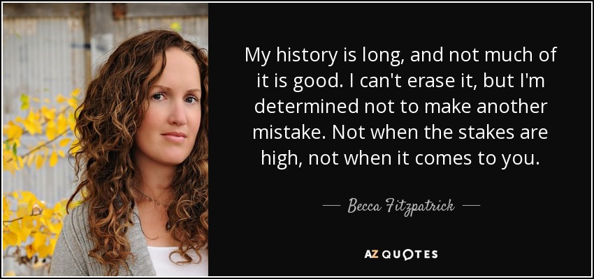 My history is long, and not much of it is good. I can't erase it, but I'm determined not to make another mistake. Not when the stakes are high, not when it comes to you. - Becca Fitzpatrick