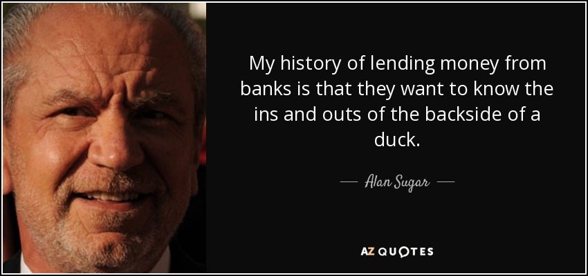 My history of lending money from banks is that they want to know the ins and outs of the backside of a duck. - Alan Sugar