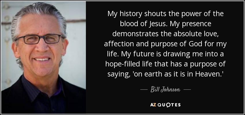 My history shouts the power of the blood of Jesus. My presence demonstrates the absolute love, affection and purpose of God for my life. My future is drawing me into a hope-filled life that has a purpose of saying, 'on earth as it is in Heaven.' - Bill Johnson