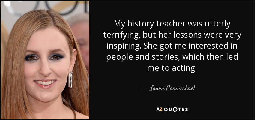 My history teacher was utterly terrifying, but her lessons were very inspiring. She got me interested in people and stories, which then led me to acting. - Laura Carmichael