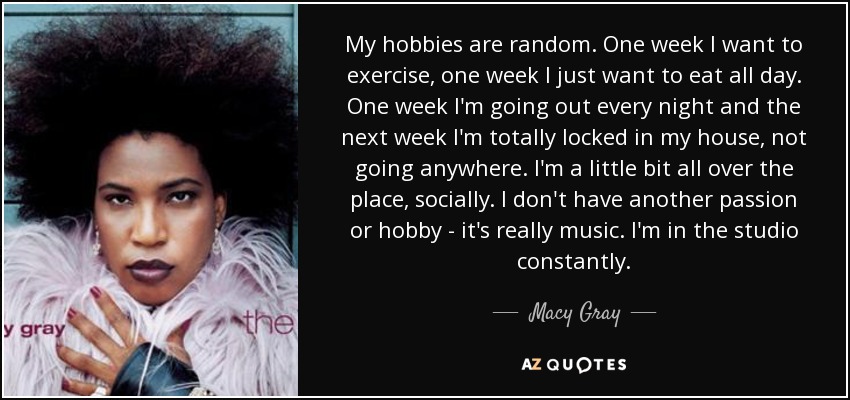 My hobbies are random. One week I want to exercise, one week I just want to eat all day. One week I'm going out every night and the next week I'm totally locked in my house, not going anywhere. I'm a little bit all over the place, socially. I don't have another passion or hobby - it's really music. I'm in the studio constantly. - Macy Gray My hobbies are random. One week I want to exercise, one week I just want to eat all day. One week I'm going out every night and the next week I'm totally locked in my house, not going anywhere. I'm a little bit all over the place, socially. I don't have another passion or hobby - it's really music. I'm in the studio constantly. - Macy Gray