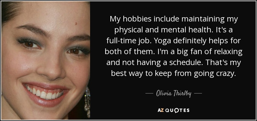 My hobbies include maintaining my physical and mental health. It's a full-time job. Yoga definitely helps for both of them. I'm a big fan of relaxing and not having a schedule. That's my best way to keep from going crazy. - Olivia Thirlby