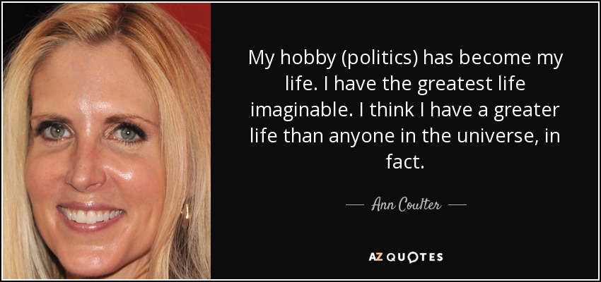 My hobby (politics) has become my life. I have the greatest life imaginable. I think I have a greater life than anyone in the universe, in fact. - Ann Coulter