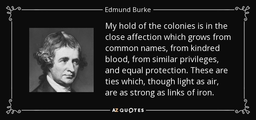 My hold of the colonies is in the close affection which grows from common names, from kindred blood, from similar privileges, and equal protection. These are ties which, though light as air, are as strong as links of iron. - Edmund Burke