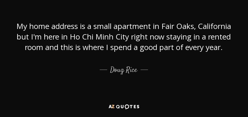 My home address is a small apartment in Fair Oaks, California but I'm here in Ho Chi Minh City right now staying in a rented room and this is where I spend a good part of every year. - Doug Rice