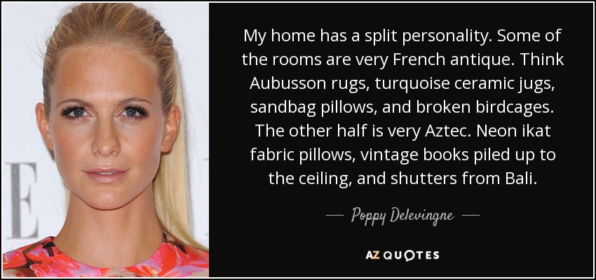 My home has a split personality. Some of the rooms are very French antique. Think Aubusson rugs, turquoise ceramic jugs, sandbag pillows, and broken birdcages. The other half is very Aztec. Neon ikat fabric pillows, vintage books piled up to the ceiling, and shutters from Bali. - Poppy Delevingne