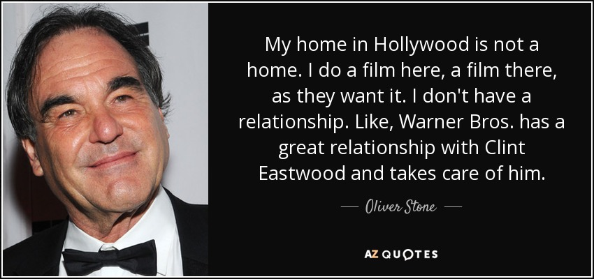 My home in Hollywood is not a home. I do a film here, a film there, as they want it. I don't have a relationship. Like, Warner Bros. has a great relationship with Clint Eastwood and takes care of him. - Oliver Stone