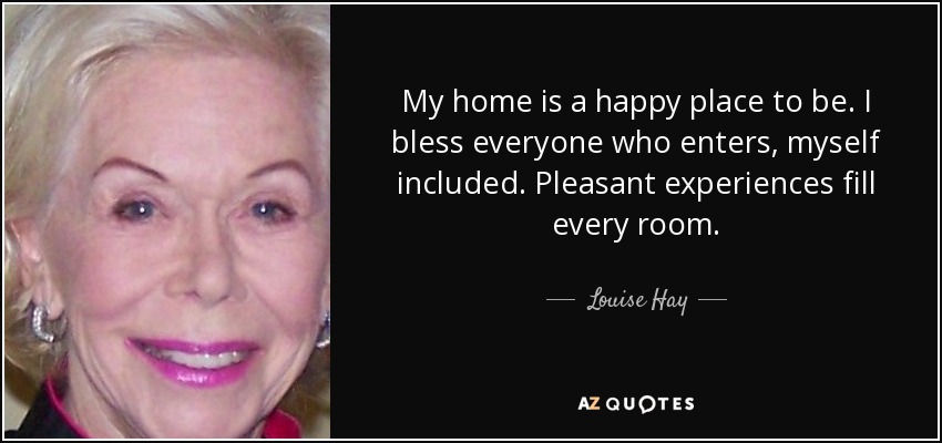 My home is a happy place to be. I bless everyone who enters, myself included. Pleasant experiences fill every room. - Louise Hay
