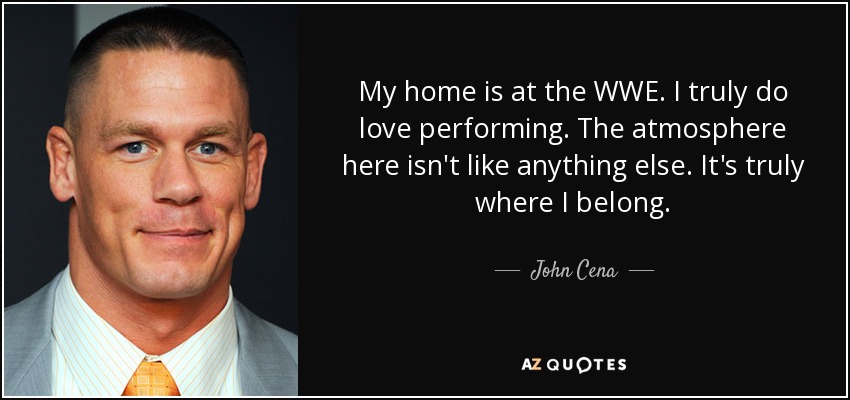 My home is at the WWE. I truly do love performing. The atmosphere here isn't like anything else. It's truly where I belong. - John Cena