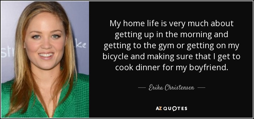 My home life is very much about getting up in the morning and getting to the gym or getting on my bicycle and making sure that I get to cook dinner for my boyfriend. - Erika Christensen