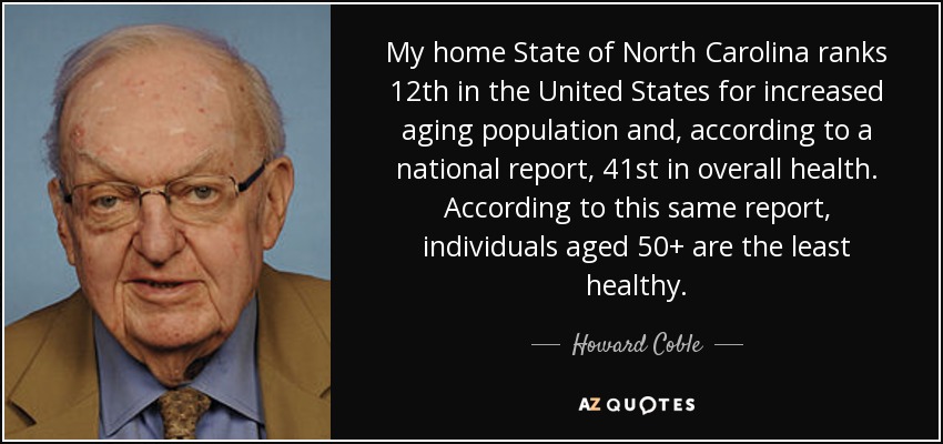 My home State of North Carolina ranks 12th in the United States for increased aging population and, according to a national report, 41st in overall health. According to this same report, individuals aged 50+ are the least healthy. - Howard Coble