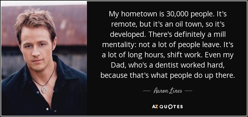 My hometown is 30,000 people. It's remote, but it's an oil town, so it's developed. There's definitely a mill mentality: not a lot of people leave. It's a lot of long hours, shift work. Even my Dad, who's a dentist worked hard, because that's what people do up there. - Aaron Lines