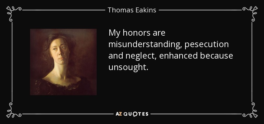 My honors are misunderstanding, pesecution and neglect, enhanced because unsought. - Thomas Eakins