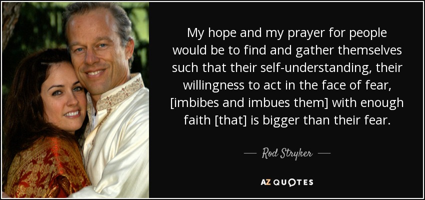My hope and my prayer for people would be to find and gather themselves such that their self-understanding, their willingness to act in the face of fear, [imbibes and imbues them] with enough faith [that] is bigger than their fear. - Rod Stryker