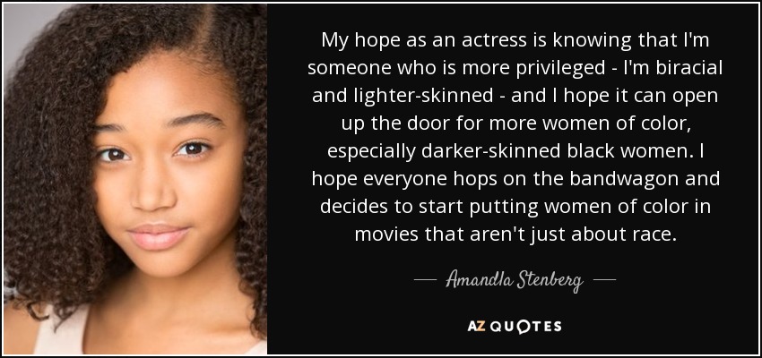 My hope as an actress is knowing that I'm someone who is more privileged - I'm biracial and lighter-skinned - and I hope it can open up the door for more women of color, especially darker-skinned black women. I hope everyone hops on the bandwagon and decides to start putting women of color in movies that aren't just about race. - Amandla Stenberg