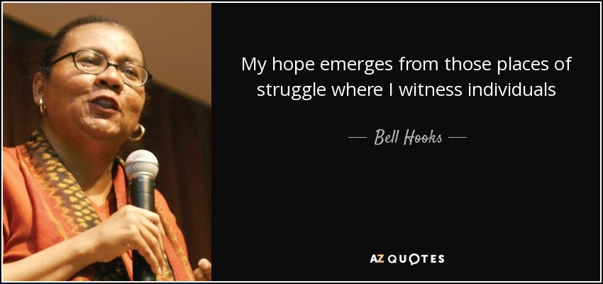 My hope emerges from those places of struggle where I witness individuals positively transforming their lives and the world around them. Educating is a vocation rooted in hopefulness. As teachers we believe that learning is possible, that nothing can keep an open mind from seeking after knowledge and finding a way to know. - Bell Hooks