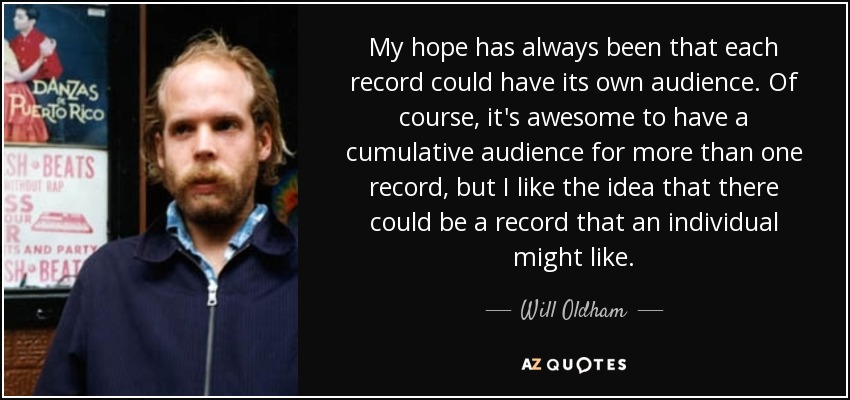 My hope has always been that each record could have its own audience. Of course, it's awesome to have a cumulative audience for more than one record, but I like the idea that there could be a record that an individual might like. - Will Oldham