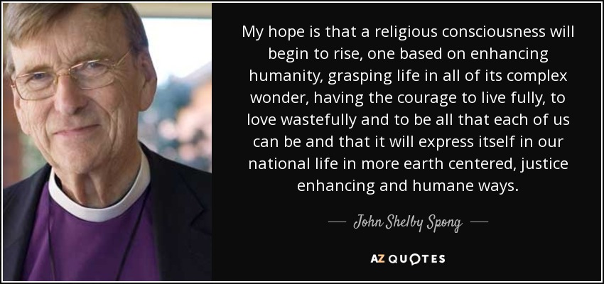 My hope is that a religious consciousness will begin to rise, one based on enhancing humanity, grasping life in all of its complex wonder, having the courage to live fully, to love wastefully and to be all that each of us can be and that it will express itself in our national life in more earth centered, justice enhancing and humane ways. - John Shelby Spong