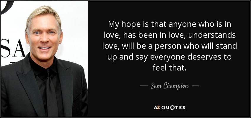My hope is that anyone who is in love, has been in love, understands love, will be a person who will stand up and say everyone deserves to feel that. - Sam Champion