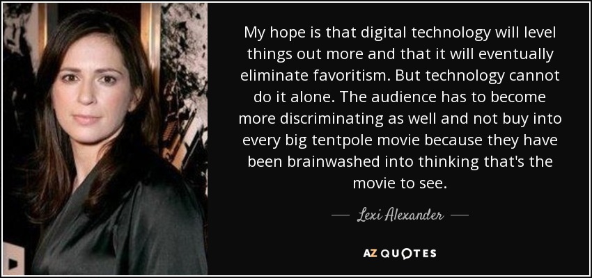 My hope is that digital technology will level things out more and that it will eventually eliminate favoritism. But technology cannot do it alone. The audience has to become more discriminating as well and not buy into every big tentpole movie because they have been brainwashed into thinking that's the movie to see. - Lexi Alexander