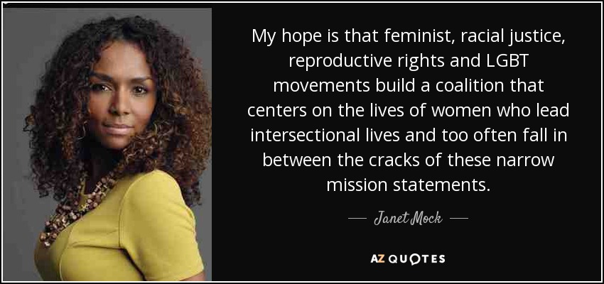 My hope is that feminist, racial justice, reproductive rights and LGBT movements build a coalition that centers on the lives of women who lead intersectional lives and too often fall in between the cracks of these narrow mission statements. - Janet Mock