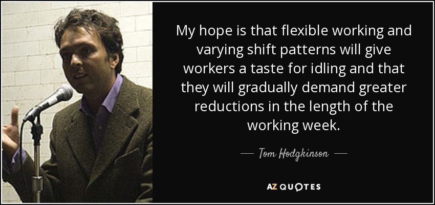 My hope is that flexible working and varying shift patterns will give workers a taste for idling and that they will gradually demand greater reductions in the length of the working week. - Tom Hodgkinson