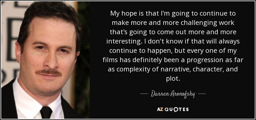 My hope is that I'm going to continue to make more and more challenging work that's going to come out more and more interesting. I don't know if that will always continue to happen, but every one of my films has definitely been a progression as far as complexity of narrative, character, and plot. - Darren Aronofsky