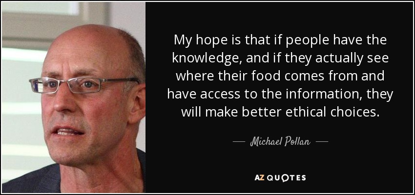 My hope is that if people have the knowledge, and if they actually see where their food comes from and have access to the information, they will make better ethical choices. - Michael Pollan